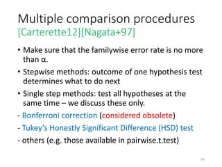 Multiple comparison procedures
[Carterette12][Nagata+97]
• Make sure that the familywise error rate is no more
than α.
• Stepwise methods: outcome of one hypothesis test
determines what to do next
• Single step methods: test all hypotheses at the
same time – we discuss these only.
- Bonferroni correction (considered obsolete)
- Tukey’s Honestly Significant Difference (HSD) test
- others (e.g. those available in pairwise.t.test)
99
 
