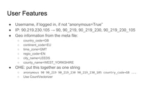 User Features
● Username, if logged in, if not “anonymous=True”
● IP: 90.219.230.105 → 90, 90_219, 90_219_230, 90_219_230_105
● Geo information from the meta file:
○ country_code=GB
○ continent_code=EU
○ time_zone=GMT
○ regio_code=EN
○ city_name=LEEDS
○ county_name=WEST_YORKSHIRE
● OHE: put this together as one string
○ anonymous 90 90_219 90_219_230 90_219_230_105 country_code=GB ...
○ Use CountVectorizer
 