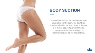 · BODY SUCTION
Protocolo redutor da flacidez corporal, que
atua sobre o entrelaçamento das fibras,
ideal para flacidez de braço, interno de coxa
e abdômen pós-parto. Efeito firmador
prolongado, estímulo de colágeno e
elastina associado ao uso das ventosas.
 