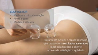 Tratamento de fácil e rápida aplicação,
que proporciona resultados acelerados,
ideal para fidelizar o cliente
através da satisfação e agilidade.
BODY SUCTION
• Melhora a microcirculação;
• Firma a pele;
• Modela a silhueta.
 