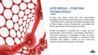 LIPO REDUX – COM DNA
TECNOLÓGICO
A linha Lipo Redux conta com uma exclusividade
tecnológica em bases dermocosméticas em nanotecnologia
– O Bio Nano Slim®, conhecido como DNA Tecnológico atua
de forma rápida e precisa, favorecendo a permeação dos
ativos e garantindo maior interação com a pele.
O DNA tecnológico é composto por 4 ativos que em
concentrações ideias facilitam a permeação intracelular e
intercelular, favorecem a hidratação da pele. Os ativos
lipolíticos, anticelulíticos, firmadores e antiestrias terão
resultados mais rápidos e visíveis, já que a base dos
produtos é capaz de potencializar essas ações.
 