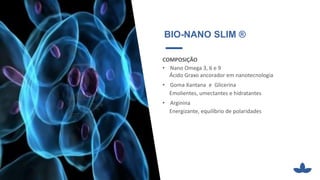 BIO-NANO SLIM ®
COMPOSIÇÃO
• Nano Omega 3, 6 e 9
Ácido Graxo ancorador em nanotecnologia
• Goma Xantana e Glicerina
Emolientes, umectantes e hidratantes
• Arginina
Energizante, equilíbrio de polaridades
 