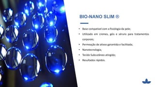 BIO-NANO SLIM ®
• Base compatível com a fisiologia da pele;
• Utilizado em cremes, géis e séruns para tratamentos
corporais;
• Permeação de ativos garantida e facilitada;
• Nanotecnologia;
• Tecido Subcutâneo atingido;
• Resultados rápidos.
 