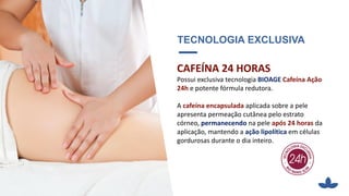 TECNOLOGIA EXCLUSIVA
CAFEÍNA 24 HORAS
Possui exclusiva tecnologia BIOAGE Cafeína Ação
24h e potente fórmula redutora.
A cafeína encapsulada aplicada sobre a pele
apresenta permeação cutânea pelo estrato
córneo, permanecendo na pele após 24 horas da
aplicação, mantendo a ação lipolítica em células
gordurosas durante o dia inteiro.
 