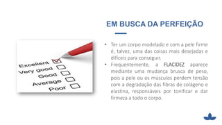 EM BUSCA DA PERFEIÇÃO
• Ter um corpo modelado e com a pele firme
é, talvez, uma das coisas mais desejadas e
difíceis para conseguir.
• Frequentemente, a FLACIDEZ aparece
mediante uma mudança brusca de peso,
pois a pele ou os músculos perdem tensão
com a degradação das fibras de colágeno e
elastina, responsáveis por tonificar e dar
firmeza a todo o corpo.
 