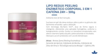 LIPO REDUX PEELING
ENZIMÁTICO CORPORAL 3 EM 1
CAFEÍNA 24H – 500g
Esfoliante leve de fácil remoção.
Sua base em gel não deixa resíduos sobre a pele e os grânulos são
facilmente removidos após a absorção.
Com tecnologia Bio-Nano Slim®, atua de forma segura e
inteligente, oferecendo uma aplicação homogênea, uniforme e
biologicamente correta. Conduz os nanoativos encapsulados sem
alterar a barreira lipídica da pele, potencializando os resultados.
Ideal para uso em protocolos com uso de eletroterapia
Ativos: Renew Zyme (Peeling Enzimático)
Semente de Apricot, Esfoliante de Bambu, Esfoliante de
Sílica de Arroz e Tecnologia exclusiva Bioage – Cafeína 24h.
 