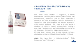 LIPO REDUX SERUM CONCENTRADO
FIRMADOR - 15ml
Com efeito tensor imediato e progressivo, o Sérum
Concentrado Firmador possui fórmula potencializada com
nanotecnologia, permitindo que os ativos estimulem a
renovação das fibras de colágeno e elastina, melhorando o
aspecto da pele, principalmente nas regiões específicas,
como: braços, abdômen, colo, coxas e glúteos. Ajuda a
prevenir e a reduzir a flacidez, aumentando a firmeza e
tonicidade, conferindo uma pele mais suave e uniforme. Pode
ser associado à eletroterapia. Caixa com 5 unidades.
Fórmula verde: produto livre de óleo mineral, corantes,
etoxilados e parabenos. DERMATOLOGICAMENTE TESTADO
Ativos: Bio Nano Slim ®, Hidroxyprolisilane®, Ácido
Hialuronico, Vexel®, Elastonyl®.
 