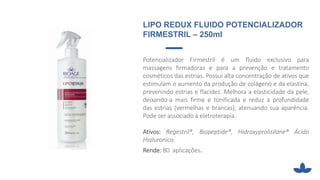 Potencializador Firmestril é um fluido exclusivo para
massagens firmadoras e para a prevenção e tratamento
cosméticos das estrias. Possui alta concentração de ativos que
estimulam o aumento da produção de colágeno e da elastina,
prevenindo estrias e flacidez. Melhora a elasticidade da pele,
deixando-a mais firme e tonificada e reduz a profundidade
das estrias (vermelhas e brancas), atenuando sua aparência.
Pode ser associado à eletroterapia.
Ativos: Regestril®, Biopeptide®, Hidroxyprolisilane® Ácido
Hialuronico.
Rende: 80 aplicações.
LIPO REDUX FLUIDO POTENCIALIZADOR
FIRMESTRIL – 250ml
 