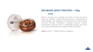 BIO-MASK WHEY PROTEIN – 150g
Máscara de base leve, indicada para todos os tipos de pele e
todos os fototipos, sendo direcionada para o tratamento de
peles flácidas, com tendência ao envelhecimento. Possui efeito
nutritivo, firmador, hidratante e repositor proteico. Contém
aminoácidos essenciais para a sustentação da pele. Ela forma
uma película hidratante que impede a perda de líquidos.
Ativos: Lactofil ™ - (Whey Protein) e Colágeno.
 