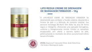 O LIPO-REDUX CREME DE MASSAGEM FIRMADOR foi
desenvolvido para combater a flacidez corporal, devolvendo a
firmeza da pele e a definição do contorno corporal. Sua
exclusiva tecnologia Bio-Nano Slim Body Up atua de forma
segura e inteligente, oferecendo uma aplicação homogênea,
uniforme e biologicamente correta. Conduz os nanoativos
encapsulados sem alterar a barreira lipídica da pele,
potencializando os resultados dos ativos que promovem efeito
tensor e firmador.
ATIVOS: Deglysome®, Nanovetor Dmae, Ácido Hialurônico,
Chá Verde e Manteiga de Jojoba .
LIPO REDUX CREME DE DRENAGEM
DE MASSAGEM FIRMADOR – 1Kg
 