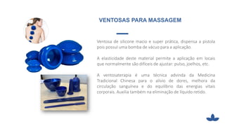 Ventosa de silicone macio e super prática, dispensa a pistola
pois possuI uma bomba de vácuo para a aplicação.
A elasticidade deste material permite a aplicação em locais
que normalmente são difíceis de ajustar: pulso, joelhos, etc.
A ventosaterapia é uma técnica advinda da Medicina
Tradicional Chinesa para o alívio de dores, melhora da
circulação sanguínea e do equilíbrio das energias vitais
corporais. Auxilia também na eliminação de líquido retido.
VENTOSAS PARA MASSAGEM
 