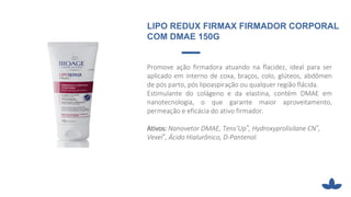 Promove ação firmadora atuando na flacidez, ideal para ser
aplicado em interno de coxa, braços, colo, glúteos, abdômen
de pós parto, pós lipoaspiração ou qualquer região flácida.
Estimulante do colágeno e da elastina, contém DMAE em
nanotecnologia, o que garante maior aproveitamento,
permeação e eficácia do ativo firmador.
Ativos: Nanovetor DMAE, Tens’Up®, Hydroxyprolisilane CN®,
Vexel®, Ácido Hialurônico, D-Pantenol.
LIPO REDUX FIRMAX FIRMADOR CORPORAL
COM DMAE 150G
 