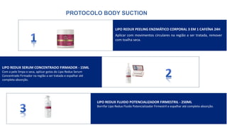 PROTOCOLO BODY SUCTION
LIPO REDUX PEELING ENZIMÁTICO CORPORAL 3 EM 1 CAFEÍNA 24H
Aplicar com movimentos circulares na região a ser tratada, remover
com toalha seca.
LIPO REDUX SERUM CONCENTRADO FIRMADOR - 15ML
Com a pele limpa e seca, aplicar gotas do Lipo Redux Serum
Concentrado Firmador na região a ser tratada e espalhar até
completa absorção.
LIPO REDUX FLUIDO POTENCIALIZADOR FIRMESTRIL - 250ML
Borrifar Lipo Redux Fluido Potencializador Firmestril e espalhar até completa absorção.
 