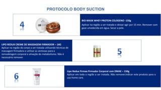 PROTOCOLO BODY SUCTION
BIO-MASK WHEY PROTEIN COLÁGENO -150g
Aplicar na região a ser tratada e deixar agir por 15 min. Remover com
gaze umedecida em água. Secar a pele.
Lipo Redux Firmax Firmador Corporal com DMAE – 150g
Aplicar em toda a região a ser tratada. Não remover.Indicar este produto para o
uso home care.
LIPO REDUX CREME DE MASSAGEM FIRMADOR – 1KG
Aplicar na região do corpo a ser tratada utilizando técnicas de
massagem firmadora e utilizar as ventosas para a
remodelagem corporal e ativação do metabolismo. Não é
necessário remover.
 