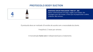 O protocolo deve ser realizado 10 sessões de acordo com a necessidade da cliente.
Frequência: 2 vezes por semana.
A manutenção home care é indispensável para o tratamento.
RENOVAGE SERUM FINALIZADOR FIRM UP - 30G
Aplicar uniformemente em toda a região a ser tratada, não
massagear para não romper o filme que irá proporcionar o efeito
cinderela. Não remover.
PROTOCOLO BODY SUCTION
 
