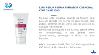 Promove ação firmadora atuando na flacidez, ideal
para ser aplicado em interno de coxa, braços, colo,
glúteos, abdômen de pós parto, pós lipoaspiração ou
qualquer região flácida.
Estimulante do colágeno e da elastina, contém DMAE
em nanotecnologia, o que garante maior
aproveitamento, permeação e eficácia do ativo
firmador.
Ativos: Nanovetor DMAE, Tens’Up®, Hydroxyprolisilane
CN®, Vexel®, Ácido Hialurônico, D-Pantenol.
LIPO REDUX FIRMAX FIRMADOR CORPORAL
COM DMAE 150G
 