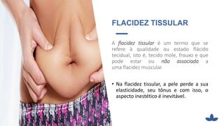 FLACIDEZ TISSULAR
A flacidez tissular é um termo que se
refere à qualidade ou estado flácido
tecidual, isto é, tecido mole, frouxo e que
pode estar ou não associada a
uma flacidez muscular.
• Na flacidez tissular, a pele perde a sua
elasticidade, seu tônus e com isso, o
aspecto inestético é inevitável.
 