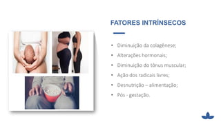 FATORES INTRÍNSECOS
• Diminuição da colagênese;
• Alterações hormonais;
• Diminuição do tônus muscular;
• Ação dos radicais livres;
• Desnutrição – alimentação;
• Pós - gestação.
 