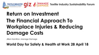 World Day for Safety & Health at Work 28 April 18
Textile Industry Sustainability Forum
Return on Investment
The Financial Approach To
Workplace Injuries & Reducing
Damage Costs
Jillian Hamilton, Manage Damage
 
