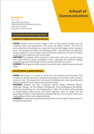 4 year Under Graduate Programme
GRAPHIC COMMUNICATION DESIGN
FOCUS Graphic communication design is the art and practice of planning and
projecting ideas and experiences with visual and textual content. This form of
communication can be physical or virtual, and may include images, words, or graphic
forms. The programme deals with developing skills, understanding and approach
towards design of communication and promotional collaterals and communication
contents for print, electronic and virtual media.
CONTENT The students will be exposed to information and communication theory
and media studies to design messages to inform, persuade and recall for targeted
people and groups in the context of social, cultural, political environment.
CAREERS The programme offer careers in corporate sector, media houses and social
sector.
ADVERTISING & MEDIA DESIGN
FOCUS Advertising is an audio or visual form of marketing communication that
employs an openly sponsored, nonpersonal message to promote or sell a product,
service or idea. The programme is structured to develop and create advertisements
and commercials for print, electronics and virtual media.
CONTENT Students will learn Corporate Identity Design, Branding Design,
Publication Design, Ad Film Design, Photography, Press Ad-Magazine Ad Design,
Poster Hoarding Design etc. and its application in detail. The students will be exposed
to understanding target groups and social segments, gain an insight into the
psychology, behaviour and aspirations of people. Market, communication theory and
media studies will form other subjects of study.
CAREERS It is expected to prepare professionals for a wide range of career options in
the advertising industry.
ELIGIBILITY
School of
Communication
10 + 2 or
equivalent exams from
CBSE/AISSCE/IB/ICSE/State Board etc.
Admission through
aptitude test and interview.
 