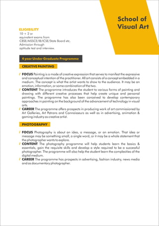 4 year Under Graduate Programme
CREATIVE PAINTING
FOCUS Painting is a mode of creative expression that serves to manifest the expressive
and conceptual intention of the practitioner. All art consists of a concept embedded in a
medium. The concept is what the artist wants to show to the audience. It may be an
emotion, information, or some combination of the two.
CONTENT The programme introduces the student to various forms of painting and
drawing with different creative processes that help create unique and personal
paintings. The programme has also been conceived to develop contemporary
approaches in painting on the background of the advancement of technology in visual
arts.
CAREER The programme offers prospects in producing work of art commissioned by
Art Galleries, Art Patrons and Connoisseurs as well as in advertising, animation &
gaming industry as creative artist.
PHOTOGRAPHY
FOCUS Photography is about an idea, a message, or an emotion. That idea or
message may be something small, a single word, or it may be a whole statement that
the photographer wants to explore.
CONTENT The photography programme will help students learn the basics &
essentials, gain the requisite skills and develop a style required to be a successful
photographer. The programme will also help the student learn the complexities of the
digital medium.
CAREER The programme has prospects in advertising, fashion industry, news media
and as documentary photographer.
ELIGIBILITY
School of
Visual Art
10 + 2 or
equivalent exams from
CBSE/AISSCE/IB/ICSE/State Board etc.
Admission through
aptitude test and interview.
 