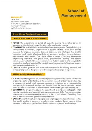 3 year Under Graduate Programme
DESIGN STRATEGY & MANAGEMENT
FOCUS The programme is aimed at students aspiring to develop career in
Management for strategic interventions in product and service industry.
CONTENT The area will include study of Market & Management, Design Thinking &
Management, Consumers, Organisation & Systems studies. It will also provide
exposure to ongoing processes, business decisions, and strategies that enable
innovation and create effectively-designed products, services, communications,
environments, and brands. The course offers a range of learning experiences
emphasizing individual and group work, project-driven learning and special
workshops, as well as field-based research where students research and analyze both
economic and cultural aspects of the marketing and management of designed objects,
environments, and experiences.
CAREER Students graduate with skills and competencies for lifelong personal and
professional growth in design and brand management in a range of capacities.
RETAIL BUSINESS MANAGEMENT
FOCUS Retail Management is a process of promoting sales and customer satisfaction
by gaining a better understanding of the consumers of goods and services produced by
a company. A typical retail business management strategy for a manufacturing
business might be research retail process that distributes the finished products created
by the business to consumers to determine and satisfy what buyers want and require.
CONTENT The programme equips the students with a combination of specific retail
industry knowledge and essential business management skills. This comprehensive
programme provides a thorough education in the art and science of retailing, from
food to fashion, consumer goods to financial services.
CAREER Currently lucrative domain provides ample opportunities in the retail sector.
One would be able to work as a brand manager, marketer, buyer, merchandising
manager, product manager, business development manager and retail manager.
ELIGIBILITY
School of
Management
10 + 2 or
equivalent exams from
CBSE/AISSCE/IB/ICSE/State Board etc.
Admission through
aptitude test and interview.
 