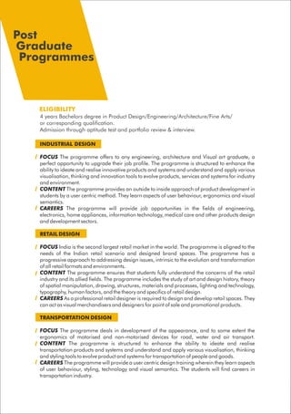 INDUSTRIAL DESIGN
FOCUS The programme offers to any engineering, architecture and Visual art graduate, a
perfect opportunity to upgrade their job profile. The programme is structured to enhance the
ability to ideate and realise innovative products and systems and understand and apply various
visualisation, thinking and innovation tools to evolve products, services and systems for industry
and environment.
CONTENT The programme provides an outside to inside approach of product development in
students by a user centric method. They learn aspects of user behaviour, ergonomics and visual
semantics.
CAREERS The programme will provide job opportunities in the fields of engineering,
electronics, home appliances, information technology, medical care and other products design
and development sectors.
RETAIL DESIGN
FOCUS India is the second largest retail market in the world. The programme is aligned to the
needs of the Indian retail scenario and designed brand spaces. The programme has a
progressive approach to addressing design issues, intrinsic to the evolution and transformation
of all retail formats and environments.
CONTENT The programme ensures that students fully understand the concerns of the retail
industry and its allied fields. The programme includes the study of art and design history, theory
of spatial manipulation, drawing, structures, materials and processes, lighting and technology,
typography, human factors, and the theory and specifics of retail design.
CAREERS As a professional retail designer is required to design and develop retail spaces. They
can act as visual merchandisers and designers for point of sale and promotional products.
TRANSPORTATION DESIGN
FOCUS The programme deals in development of the appearance, and to some extent the
ergonomics of motorised and non-motorised devices for road, water and air transport.
CONTENT The programme is structured to enhance the ability to ideate and realise
transportation products and systems and understand and apply various visualisation, thinking
and styling tools to evolve product and systems for transportation of people and goods.
CAREERS The programme will provide a user centric design training wherein they learn aspects
of user behaviour, styling, technology and visual semantics. The students will find careers in
transportation industry.
ELIGIBILITY
4 years Bachelors degree in Product Design/Engineering/Architecture/Fine Arts/
or corresponding qualification.
Admission through aptitude test and portfolio review & interview.
Post
Graduate
Programmes
 