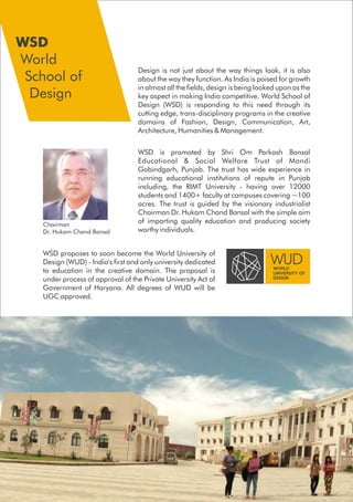 WSD is promoted by Shri Om Parkash Bansal
Educational & Social Welfare Trust of Mandi
Gobindgarh, Punjab. The trust has wide experience in
running educational institutions of repute in Punjab
including, the RIMT University - having over 12000
students and 1400+ faculty at campuses covering ~100
acres. The trust is guided by the visionary industrialist
Chairman Dr. Hukam Chand Bansal with the simple aim
of imparting quality education and producing society
worthy individuals.
Design is not just about the way things look, it is also
about the way they function. As India is poised for growth
in almost all the fields, design is being looked upon as the
key aspect in making India competitive. World School of
Design (WSD) is responding to this need through its
cutting edge, trans-disciplinary programs in the creative
domains of Fashion, Design, Communication, Art,
Architecture, Humanities & Management.
Chairman
Dr. Hukam Chand Bansal
WSD proposes to soon become the World University of
Design (WUD) - India's first and only university dedicated
to education in the creative domain. The proposal is
under process of approval of the Private University Act of
Government of Haryana. All degrees of WUD will be
UGC approved.
WSD
World
School of
Design
 