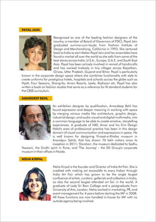 PAYAL JAIN
Recognized as one of the leading fashion designers of the
country, a member of Board of Governors of FDCI, Payal Jain
graduated summa-cum-lauda from Fashion Institute of
Design and Merchandising, California in 1993. She ventured
back to India to start Atelier Payal Jain and her ensembles have
found a market all over the world as she sells from some of the
best stores across India, U.S.A., Europe, U.A.E. and South East
Asia. Payal has been actively involved in revival of handicrafts
and has worked tirelessly in tiny villages across Rajasthan,
Orissa, Uttar Pradesh, Gujarat and Bihar. Payal is particularly
known in the corporate design space where she combines functionality with style to
create uniforms for prestigious hotels, hospitals and schools across the globe such as
Hyatt, Four Seasons, Shangrila, Aman Resorts, Leela, Radisson etc. Payal has also
written a book on fashion studies that serve as a reference for XI standard students for
the CBSE curriculum.
AMARDEEP BEHL
An exhibition designer by qualification, Amardeep Behl has
found expression and deeper meaning in working with space
by merging various media like architecture, graphic design,
industrial design, and audio-visual and digital multimedia, into
a common language to be able to create emotive, storytelling
experiences. A graduate of NID, Amar and his firm Design
Habit's area of professional practice has been in this design
domain of visual communication and expressions in space. He
is well known for designing Virasat-e-Khalsa museum in
Anandpur Sahib, that has drawn 70 lakh visitors since its
inception in 2011; 'Darshan', the museum dedicated to Sadhu
Vaswani, the Sindhi saint in Pune; and 'The Journey' - the DS Group's corporate
museum in their offices in Noida.
NEHA KIRPAL
Neha Kirpal is the founder and Director of India Art Fair. She is
credited with making art accessible to every Indian through
India Art Fair which has grown to be the single largest
confluence of artists, curators, gallerists and collectors in India,
as also the second largest attended art fair in the world. A
graduate of Lady Sri Ram College and a postgraduate from
University of Arts, London, Neha worked in marketing, PR, and
event management for 4 years before starting the IAF in 2008.
All these functions are now handled in-house for IAF with no
outside agency being involved.
 