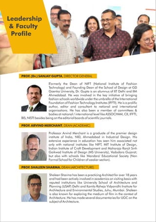 PROF. (Dr.) SANJAY GUPTA, DIRECTOR GENERAL
Formerly the Dean of NIFT (National Institute of Fashion
Technology) and Founding Dean of the School of Design at GD
Goenka University, Dr. Gupta is an alumnus of IIT Delhi and IIM
Ahmedabad. He was involved in the key initiative of bringing
fashion schools worldwide under the umbrella of the International
Foundation of Fashion Technology Institutes (IFFTI). He is a prolific
author, editor and consultant to national and international
organisations. He has also been a member of committees &
bodies at national / international level like ASSOCHAM, CII, IFFTI,
BIS, NISTI besides being on the editorial boards of scientific journals.
PROF. ARVIND MERCHANT, DEAN (ACADEMIC)
Professor Arvind Merchant is a graduate of the premier design
institute of India, NID, Ahmedabad in Industrial Design. His
extensive experience in education has seen him associated not
only with national institutes like NIFT, MIT Institute of Design,
Indian Institute of Craft Development and Maharaja Ranjit Sinh
Gaikwad Institute of Design (MS University), Vadodara Gujarat;
but also with schools like 'Mandara' Educational Society (Non
Formal School for Children of weaker section).
PROF. SHALEEN SHARMA, DEAN (ARCHITECTURE)
Shaleen Sharma has been a practicing Architect for over 18 years
and had been actively involved in academics on visiting basis with
reputed institutions like University School of Architecture and
Planning (USAP) Delhi and Kamla Raheja Vidyanidhi Institute for
Architecture and Environmental Studies, Juhu, Mumbai. Shaleen
is also known for exploring the medium of film in the context of
Architecture. He has made several documentaries for UGC on the
subject of Architecture.
Leadership
& Faculty
Profile
 