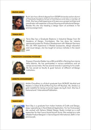 RUCHI JAIN
Ruchi Jain has a B.Arch degree from GGSIP University and an alumni
of Vastukala Academy School of Architecture and also a member of
COA. She has a field experience of 6 years as a project architect and
coordinator with expertise in Group Housing and Institutional Design.
Besides this she was heading a design team of architects in her
previous assignment.
TANIA DEY
Tania Dey has a Graduate Diploma in Industrial Design from DJ
Academy of Design, Coimbatore. She has done her industry
sponsored project for Product Development with Waterjet Germany
Pvt. Ltd. With experience in lifestyle accessories, design education
and visual design, she has taught at various institutes in the recent
past.
PRASOON CHANDRA PODDAR
Prasoon Chandra Poddar has a BFA and MFA in Painting from Jamia
Milia Islamia. He has participated in various exhibitions and art
camps across India. He has several awards in painting to his credit.
He has served as faculty & guest lecturer at different art/design
institutions .
ANKITA CHOUDHARY
Ankita Choudhary is a B.Arch graduate from DCRUST, Murthal and
Masters in Urban & Rural Planning from IIT Roorkee. Ms. Ankita is a
gold medallist for being University topper during B. Arch. She has 3
National and 1 International Publication.
TANVI DEY
Tanvi Dey is a graduate from Indian Institute of Crafts and Design,
Jaipur specializing in Hard Material Application. For her final project
she worked with Sahara Global Design Studio Limited as a craft
researcher for their luxury brand launch Suroy. She worked as a sole
Lifestyle Product Designer in Sarna Exports International, Delhi in her
previous job.
 