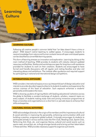 LEARNING CULTURE
Following all creative people’s common belief that “an Idea doesn’t have a time or
place”, WSD doesn’t restrict teaching to walled spaces. It encourages students to
receive knowledge from nature and human contacts hence all open and closed spaces
can be classified as convertible learning spaces.
This form of learning stresses on innovation and exploration. Learning by doing as the
main method of teaching, WSD provides its students with industry relevant updated
resources and facilities. Studios and workshops are open for long hours with assistance
provided for students to work on their creations. Students are encouraged to have
formal and friendly discussions with all regular and visiting faculties and also visit
interesting places and exhibitions. The institute offers guidance and required support
for participating in national and international design competitions.
INTERNATIONAL EXPOSURE
WSD considers international exposure as a quintessential part of design education and
intends to provide abundant opportunities to its students to explore and experience the
various nuances of this facet of education. Such exposure enhances a students'
personality and broadens the vision.
WSD is drawing up plans of signing MoUs with leading educational institutions across
the globe to facilitate a constant exchange of students, scholars, research topics on
every subject; of students making study visits and joining immersion programmes at
these universities and organisations on a short term or periodic basis to enhance their
skills and expertise.
CULTURAL/SOCIAL ACTIVITIES
WSD acknowledges diversity in the origin of its members and the importance of cultural
& social activities in improving the personality, enhancing communication skills and
building a positive, progressive global outlook. It strongly encourages its students to
participate actively in various activity clubs like Film Club, Reading Club, Sports Club,
Performing Arts Club, etc. and organize literary, cultural and social events such as
sports meet, annual fest, etc. to forge stronger bonds and to bring out their latent talent
in these activities. WSD provides necessary support to organize such events.
Learning
Culture
 