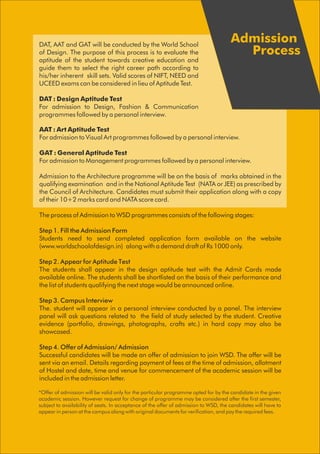 *Offer of admission will be valid only for the particular programme opted for by the candidate in the given
academic session. However request for change of programme may be considered after the first semester,
subject to availability of seats. In acceptance of the offer of admission to WSD, the candidates will have to
appear in person at the campus along with original documents for verification, and pay the required fees.
Admission
Process
AAT : Art Aptitude Test
For admission to Visual Art programmes followed by a personal interview.
GAT : General Aptitude Test
For admission to Management programmes followed by a personal interview.
Admission to the Architecture programme will be on the basis of marks obtained in the
qualifying examination and in the National Aptitude Test (NATA or JEE) as prescribed by
the Council of Architecture. Candidates must submit their application along with a copy
of their 10+2 marks card and NATA score card.
The process of Admission to WSD programmes consists of the following stages:
Step 1. Fill the Admission Form
Students need to send completed application form available on the website
(www.worldschoolofdesign.in) along with a demand draft of Rs 1000 only.
Step 2. Appear for Aptitude Test
The students shall appear in the design aptitude test with the Admit Cards made
available online. The students shall be shortlisted on the basis of their performance and
the list of students qualifying the next stage would be announced online.
Step 3. Campus Interview
The. student will appear in a personal interview conducted by a panel. The interview
panel will ask questions related to the field of study selected by the student. Creative
evidence (portfolio, drawings, photographs, crafts etc.) in hard copy may also be
showcased.
Step 4. Offer of Admission/ Admission
Successful candidates will be made an offer of admission to join WSD. The offer will be
sent via an email. Details regarding payment of fees at the time of admission, allotment
of Hostel and date, time and venue for commencement of the academic session will be
included in the admission letter.
DAT, AAT and GAT will be conducted by the World School
of Design. The purpose of this process is to evaluate the
aptitude of the student towards creative education and
guide them to select the right career path according to
his/her inherent skill sets. Valid scores of NIFT, NEED and
UCEED exams can be considered in lieu of Aptitude Test.
DAT : Design Aptitude Test
For admission to Design, Fashion & Communication
programmes followed by a personal interview.
 