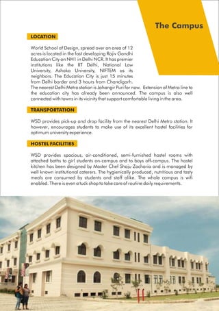 LOCATION
World School of Design, spread over an area of 12
acres is located in the fast developing Rajiv Gandhi
Education City on NH1 in Delhi NCR. It has premier
institutions like the IIT Delhi, National Law
University, Ashoka University, NIFTEM as its
neighbors. The Education City is just 15 minutes
from Delhi border and 3 hours from Chandigarh.
The nearest Delhi Metro station is Jahangir Puri for now. Extension of Metro line to
the education city has already been announced. The campus is also well
connected with towns in its vicinity that support comfortable living in the area.
TRANSPORTATION
WSD provides pick-up and drop facility from the nearest Delhi Metro station. It
however, encourages students to make use of its excellent hostel facilities for
optimum university experience.
HOSTEL FACILITIES
WSD provides spacious, air-conditioned, semi-furnished hostel rooms with
attached baths to girl students on-campus and to boys off-campus. The hostel
kitchen has been designed by Master Chef Shaju Zacharia and is managed by
well known institutional caterers. The hygienically produced, nutritious and tasty
meals are consumed by students and staff alike. The whole campus is wifi
enabled. There is even a tuck shop to take care of routine daily requirements.
 