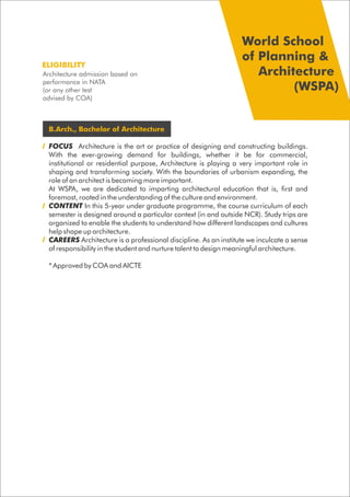 B.Arch., Bachelor of Architecture
FOCUS Architecture is the art or practice of designing and constructing buildings.
With the ever-growing demand for buildings, whether it be for commercial,
institutional or residential purpose, Architecture is playing a very important role in
shaping and transforming society. With the boundaries of urbanism expanding, the
role of an architect is becoming more important.
At WSPA, we are dedicated to imparting architectural education that is, first and
foremost, rooted in the understanding of the culture and environment.
CONTENT In this 5-year under graduate programme, the course curriculum of each
semester is designed around a particular context (in and outside NCR). Study trips are
organized to enable the students to understand how different landscapes and cultures
help shape up architecture.
CAREERS Architecture is a professional discipline. As an institute we inculcate a sense
of responsibility in the student and nurture talent to design meaningful architecture.
* Approved by COA and AICTE
Architecture admission based on
performance in NATA
(or any other test
advised by COA)
ELIGIBILITY
World School
of Planning &
Architecture
(WSPA)
 