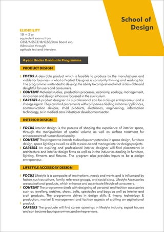 4 year Under Graduate Programme
PRODUCT DESIGN
FOCUS A desirable product which is feasible to produce by the manufacturer and
viable for business is what a Product Designer is constantly thriving and working for.
The programme is intended to develop the ability to comprehend what is desirable and
delightful for users and consumers.
CONTENT Material studies, production processes, economy, ecology, management,
innovation and design ethos are focussed in the curriculum.
CAREERS A product designer as a professional can be a design entrepreneur and a
change agent. They can find placements with companies dealing in home appliances,
communication devices, child products, electronics, engineering, information
technology, or in medical care industry or development sector.
INTERIOR DESIGN
FOCUS Interior design is the process of shaping the experience of interior space,
through the manipulation of spatial volume as well as surface treatment for
enhancement of human functionality.
CONTENT The progamme intends to develop competencies in space design, furniture
design, space lightings as well as skills to execute and manage interior design projects.
CAREERS An aspiring and professional interior designer will find placements in
architecture and interior design firms as well as in the industries dealing in furniture,
lighting, fitments and fixtures. The program also provides inputs to be a design
entrepreneur.
LIFESTYLE ACCESSORY DESIGN
FOCUS Lifestyle is a composite of motivations, needs and wants and is influenced by
factors such as culture, family, reference groups, and social class. Lifestyle Accessories
are aspirational products, which enhance and accentuate lifestyle of consumers.
CONTENT The programme deals with designing of personal and fashion accessories
such as jewellery, watches, shoes, belts, spectacles and bags as well as interior and
craft products. The programme delves in design skills & theory, technology &
production, market & management and fashion aspects of crafting an aspirational
product.
CAREERS The graduate will find career openings in lifestyle industry, export houses
and can become boutique owners and entrepreneurs.
10 + 2 or
equivalent exams from
CBSE/AISSCE/IB/ICSE/State Board etc.
Admission through
aptitude test and interview.
ELIGIBILITY
School of
Design
 
