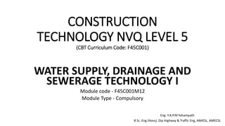 CONSTRUCTION
TECHNOLOGY NVQ LEVEL 5
(CBT Curriculum Code: F45C001)
WATER SUPPLY, DRAINAGE AND
SEWERAGE TECHNOLOGY I
Module code - F45C001M12
Module Type - Compulsory
Eng. Y.A.P.M Yahampath
B Sc. Eng (Hons), Dip Highway & Traffic Eng, AMIESL, AMECSL
 