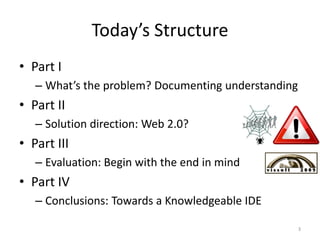 Today’s Structure
• Part I
   – What’s the problem? Documenting understanding
• Part II
   – Solution direction: Web 2.0?
• Part III
   – Evaluation: Begin with the end in mind
• Part IV
   – Conclusions: Towards a Knowledgeable IDE

                                                     3
 