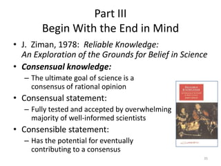 Part III
        Begin With the End in Mind
• J. Ziman, 1978: Reliable Knowledge:
  An Exploration of the Grounds for Belief in Science
• Consensual knowledge:
   – The ultimate goal of science is a
     consensus of rational opinion
• Consensual statement:
   – Fully tested and accepted by overwhelming
     majority of well-informed scientists
• Consensible statement:
   – Has the potential for eventually
     contributing to a consensus
                                                    35
 
