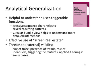 Analytical Generalization
• Helpful to understand user-triggerable
  functions.
   – Massive sequence chart helps to
     reveal recurring patterns
   – Circular bundle view helps to understand more
     detailed interactions
• Effective use of “screen real estate”
• Threats to (external) validity:
   – size of trace, presence of treads, role of
     identifiers, triggering the features, applied filtering in
     some cases.

                                                                  48
 