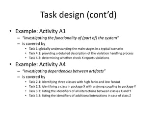 Task design (cont’d)
• Example: Activity A1
   – “Investigating the functionality of (part of) the system”
   – is covered by
       • Task 1: globally understanding the main stages in a typical scenario
       • Task 4.1: providing a detailed description of the violation handling process
       • Task 4.2: determining whether check X reports violations

• Example: Activity A4
   – “Investigating dependencies between artifacts”
   – is covered by
       •   Task 2.1: identifying three classes with high fanin and low fanout
       •   Task 2.2: identifying a class in package X with a strong coupling to package Y
       •   Task 3.2: listing the identifiers of all interactions between classes X and Y
       •   Task 3.3: listing the identifiers of additional interactions in case of class Z
 