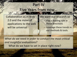 Part IV
            Five Years from now…
 Collaboration as in Web    We want our research to
  2.0 and the move of          – Play a leading role in
  applications to the web        these directions
  will be universal            – Leverage these trends in
                                 our methods & tools


What do we need in order to conduct the most critical
and insightful evaluations?
   What do we have to set in place right now?

                                                        57
 