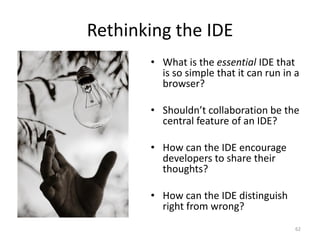 Rethinking the IDE
       • What is the essential IDE that
         is so simple that it can run in a
         browser?

       • Shouldn’t collaboration be the
         central feature of an IDE?

       • How can the IDE encourage
         developers to share their
         thoughts?

       • How can the IDE distinguish
         right from wrong?
                                         62
 
