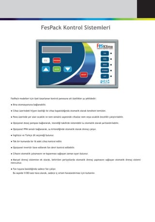 FesPack Kontrol Sistemleri
FesPack modelleri için özel tasarlanan kontrol panosuna ait özellikler şu şekildedir:
●	Bina otomasyonuna bağlanabilir.
●	Cihaz üzerindeki hijyen özelliği ile cihaz kapatıldığında otomatik olarak kendisini temizler.
●	Pano üzerinde yer alan sıcaklık ve nem sensörü sayesinde cihazlar nem veya sıcaklık öncelikli çalıştırılabilir.
●	Opsiyonel dozaj pompası bağlanarak, istendiği takdirde sistemdeki su otomatik olarak şartlandırılabilir.
●	Opsiyonel PPM sensör bağlanarak, su kirlendiğinde otomatik olarak drenaj çalışır.
●	İngilizce ve Türkçe dil seçeneği bulunur.
●	Tek bir kumanda ile 16 adet cihaz kontrol edilir.
●	Opsiyonel invertör ilave edilerek fan devri kontrol edilebilir.
●	Cihazın otomatik çalışmasını ve kapanması sağlayan zaman ayarı bulunur.
●	Manuel drenaj sistemine ek olarak, belirtilen periyotlarda otomatik drenaj yapmasını sağlayan otomatik drenaj sistemi
mevcuttur.
●	Fan tuşuna basıldığında sadece fan çalışır.
	 Bu sayede %100 taze hava alarak, sadece iç ortam havalandırması için kullanılır.
 