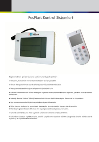 FesPlast Kontrol Sistemleri
Fesplast modelleri için özel tasarlanan uzaktan kumandaya ait özellikler:
●	Ünitelerin, 16 kademeli invertör kontrolü ile devir ayarları yapılabilir.
●	Manuel drenaj sistemine ek olarak zaman ayarlı drenaj sistemi de mevcuttur.
●	Drenaj sayesinde bakteri oluşumu engellenir ve petek ömrü uzar.
●	Kumanda üzerinde bulunan “Clean” fonksiyonu sayesinde cihaz içerisindeki kirli suyu boşaltarak, petekleri yıkar ve ardından
temiz su alır.
●	İstendiği taktirde “Exhaust” özelliği sayesinde ünite fanı ters döndürülerek egzost  fanı olarak da çalıştırılabilir.
●	Bina otomasyon sistemleriyle birlikte çoklu kontrol yapılabilmektedir.
●	Ünite, havanın sıcaklığına ve nemine bağlı olarak girilen set değerine göre otomatik olarak çalışabilir.
Girilen değere göre ünite otomatik olarak fan ve pompayı çalıştıracak ya da durduracaktır.
●	Kumanda üzerinde bulunan ekran sayesinde su tankında bulunan su seviyesi görülebilir.
●	Kumandanın saat ayarı yapıldıktan sonra, ünitenin çalışması veya kapanması istenilen saat girilerek ünitenin otomatik olarak
açılması ya da kapanması kontrol edilebilir.
 