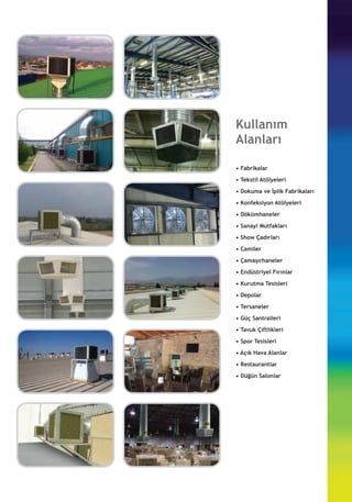 Kullanım
Alanları
• Fabrikalar
• Tekstil Atölyeleri
• Dokuma ve İplik Fabrikaları
• Konfeksiyon Atölyeleri
• Dökümhaneler
• Sanayi Mutfakları
• Show Çadırları
• Camiler
• Çamaşırhaneler
• Endüstriyel Fırınlar
• Kurutma Tesisleri
• Depolar
• Tersaneler
• Güç Santralleri
• Tavuk Çiftlikleri
• Spor Tesisleri
• Açık Hava Alanlar
• Restaurantlar
• Düğün Salonlar
 