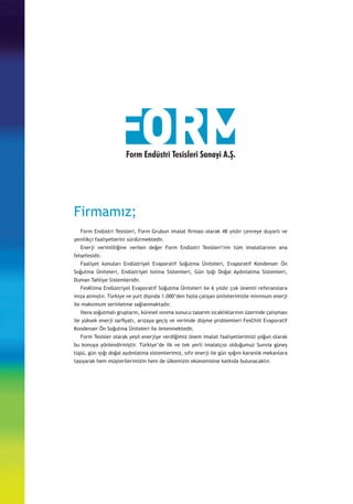 Firmamız;
	 Form Endüstri Tesisleri, Form Grubun imalat firması olarak 48 yıldır çevreye duyarlı ve
yenilikçi faaliyetlerini sürdürmektedir.
	 Enerji verimliliğine verilen değer Form Endüstri Tesisleri’nin tüm imalatlarının ana
felsefesidir. 	
	 Faaliyet konuları Endüstriyel Evaporatif Soğutma Üniteleri, Evaporatif Kondenser Ön
Soğutma Üniteleri, Endüstriyel Isıtma Sistemleri, Gün Işığı Doğal Aydınlatma Sistemleri,
Duman Tahliye Sistemleridir.
	 FesKlima Endüstriyel Evaporatif Soğutma Üniteleri ile 6 yıldır çok önemli referanslara
imza atmıştır. Türkiye ve yurt dışında 1.000’den fazla çalışan ünitelerimizle minimum enerji
ile maksimum serinletme sağlanmaktadır.
	 Hava soğutmalı grupların, küresel ısınma sonucu tasarım sıcaklıklarının üzerinde çalışması
ile yüksek enerji sarfiyatı, arızaya geçiş ve verimde düşme problemleri FesChill Evaporatif
Kondenser Ön Soğutma Üniteleri ile önlenmektedir.
	 Form Tesisler olarak yeşil enerjiye verdiğimiz önem imalat faaliyetlerimizi yoğun olarak
bu konuya yönlendirmiştir. Türkiye’de ilk ve tek yerli imalatçısı olduğumuz Sunvia güneş
tüpü, gün ışığı doğal aydınlatma sistemlerimiz, sıfır enerji ile gün ışığını karanlık mekanlara
taşıyarak hem müşterilerimizin hem de ülkemizin ekonomisine katkıda bulunacaktır.
Form Endüstri Tesisleri Sanayi A.Ş.
 