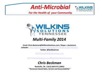 Anti-Microbial
For the Health of your Community

Multi-Family 2014
Email: Chris.Beckman@WilkinsSolutions.com / Skype: c.beckman1
LinkedIn: http://www.linkedin.com/pub/chris-beckman/3b/799/907/
Twitter: @SeeBeckman
HTTP://www.WilkinsSolutions.com
HTTP://www.facebook.com/WilkinsSolutionsTennessee

Chris Beckman
Nashville, TN / (615) 669-FIT1 (3481)
“Tennessee based Sales, Service and Accountability”

 
