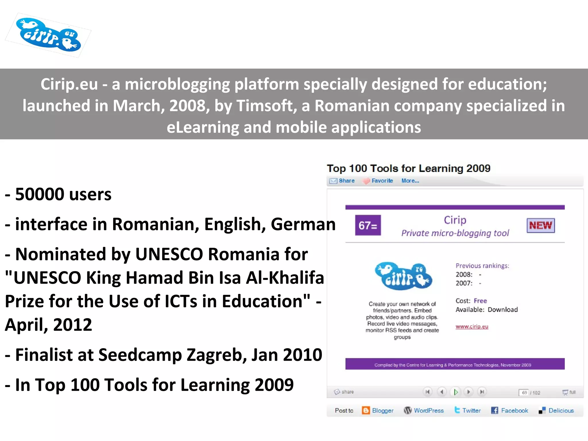 Cirip.eu - a microblogging platform specially designed for education;
  launched in March, 2008, by Timsoft, a Romanian company specialized in
                       eLearning and mobile applications


- 50000 users
- interface in Romanian, English, German
- Nominated by UNESCO Romania for
"UNESCO King Hamad Bin Isa Al-Khalifa
Prize for the Use of ICTs in Education" -
April, 2012
- Finalist at Seedcamp Zagreb, Jan 2010
- In Top 100 Tools for Learning 2009
 