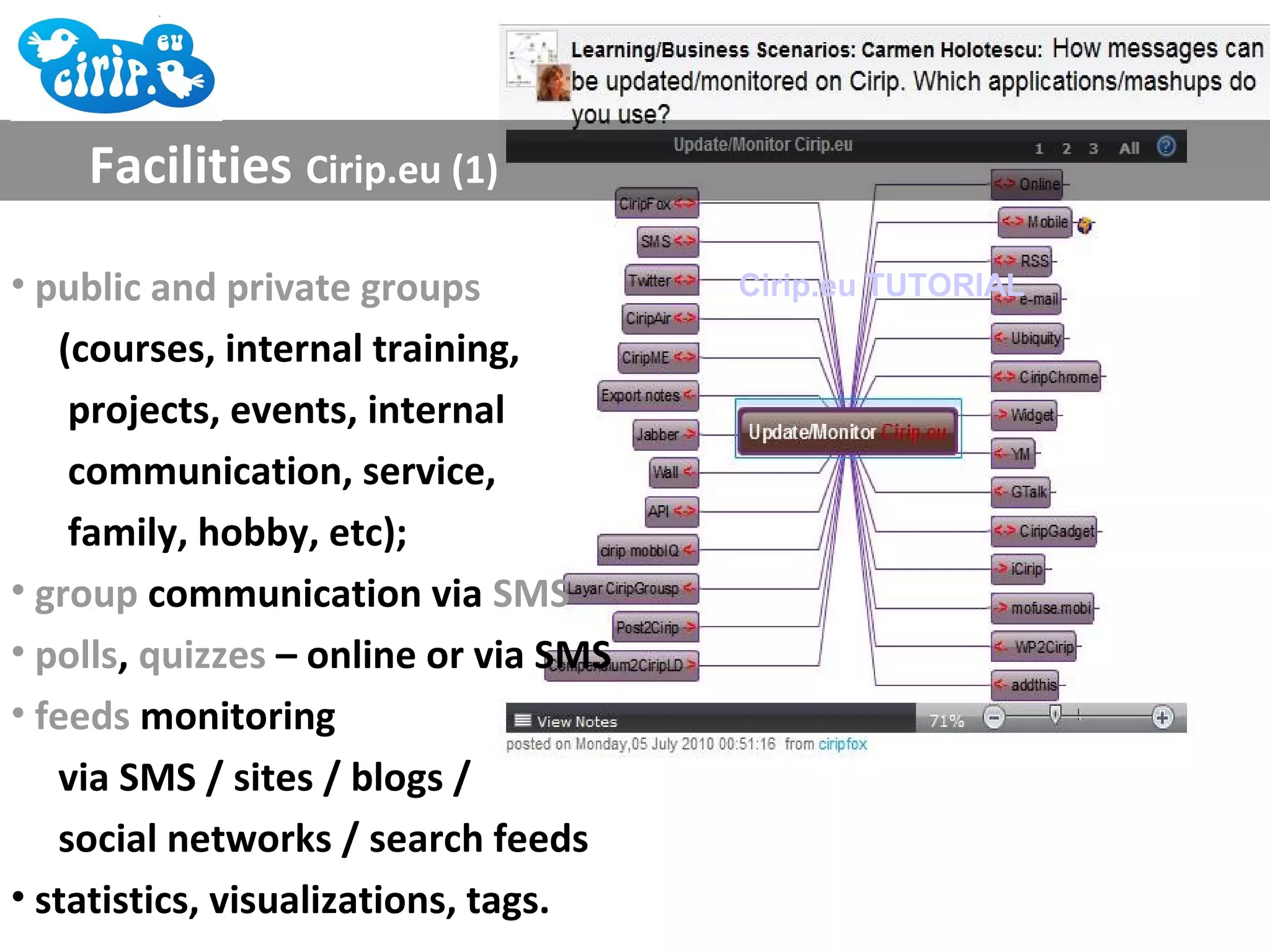 Facilities Cirip.eu (1)

• public and private groups            Cirip.eu TUTORIAL

   (courses, internal training,
    projects, events, internal
    communication, service,
    family, hobby, etc);
• group communication via SMS
• polls, quizzes – online or via SMS
• feeds monitoring
   via SMS / sites / blogs /
   social networks / search feeds
• statistics, visualizations, tags.
 